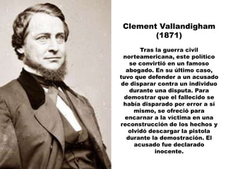Clement Vallandigham
       (1871)
       Tras la guerra civil
 norteamericana, este político
   se convirtió en un famoso
  abogado. En su último caso,
tuvo que defender a un acusado
de disparar contra un individuo
   durante una disputa. Para
 demostrar que el fallecido se
 había disparado por error a sí
     mismo, se ofreció para
  encarnar a la víctima en una
reconstrucción de los hechos y
   olvidó descargar la pistola
  durante la demostración. El
     acusado fue declarado
            inocente.
 