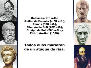 Calcas (s. XIII a.C.),
Quilón de Esparta (s. VI a.C.),
      Zeuxis (398 a.C.),
 Filemón de Soli (262 a.C.),
 Crísipo de Soli (208 a.C.) y
    Pietro Aretino (1556):



Todos ellos murieron
de un ataque de risa.
 