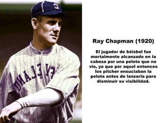 Ray Chapman (1920)
   El jugador de béisbol fue
 mortalmente alcanzado en la
cabeza por una pelota que no
vio, ya que por aquel entonces
   los pitcher ensuciaban la
 pelota antes de lanzarla para
    disminuir su visibilidad.
 