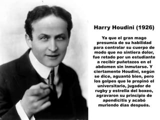 Harry Houdini (1926)
     Ya que el gran mago
   presumía de su habilidad
para controlar su cuerpo de
 modo que no sintiera dolor,
fue retado por un estudiante
   a recibir puñetazos en el
  abdomen sin inmutarse. Y
 ciertamente Houdini, según
 se dice, aguantó bien, pero
 los golpes que le propinó el
   universitario, jugador de
  rugby y estrella del boxeo,
   agravaron su principio de
      apendicitis y acabó
    muriendo días después.
 