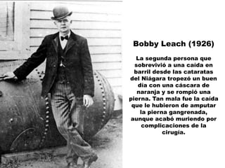 Bobby Leach (1926)
   La segunda persona que
  sobrevivió a una caída en
  barril desde las cataratas
del Niágara tropezó un buen
   día con una cáscara de
   naranja y se rompió una
pierna. Tan mala fue la caída
 que le hubieron de amputar
    la pierna gangrenada,
aunque acabó muriendo por
     complicaciones de la
            cirugía.
 