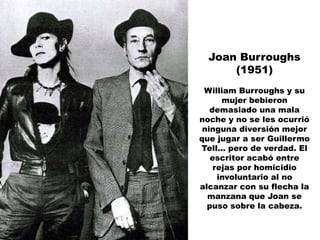 Joan Burroughs
      (1951)
 William Burroughs y su
      mujer bebieron
   demasiado una mala
noche y no se les ocurrió
 ninguna diversión mejor
que jugar a ser Guillermo
Tell... pero de verdad. El
   escritor acabó entre
    rejas por homicidio
     involuntario al no
alcanzar con su flecha la
  manzana que Joan se
  puso sobre la cabeza.
 