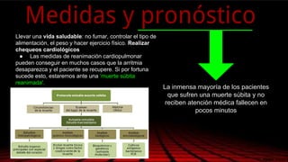 Llevar una vida saludable: no fumar, controlar el tipo de
alimentación, el peso y hacer ejercicio físico. Realizar
chequeos cardiológicos
● Las medidas de reanimación cardiopulmonar
pueden conseguir en muchos casos que la arritmia
desaparezca y el paciente se recupere. Si por fortuna
sucede esto, estaremos ante una ‘muerte súbita
reanimada'.
Medidas y pronóstico
La inmensa mayoría de los pacientes
que sufren una muerte súbita y no
reciben atención médica fallecen en
pocos minutos
 