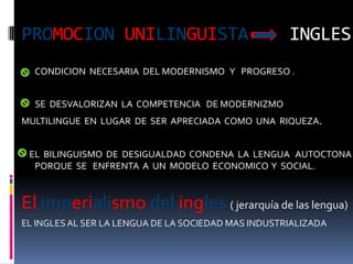 PROMOCION UNILINGUISTA                               INGLES
  CONDICION NECESARIA DEL MODERNISMO Y PROGRESO .


  SE DESVALORIZAN LA COMPETENCIA DE MODERNIZMO
MULTILINGUE EN LUGAR DE SER APRECIADA COMO UNA RIQUEZA.


 EL BILINGUISMO DE DESIGUALDAD CONDENA LA LENGUA AUTOCTONA
  PORQUE SE ENFRENTA A UN MODELO ECONOMICO Y SOCIAL.



El imperialismo del ingles ( jerarquía de las lengua)
EL INGLES AL SER LA LENGUA DE LA SOCIEDAD MAS INDUSTRIALIZADA
 