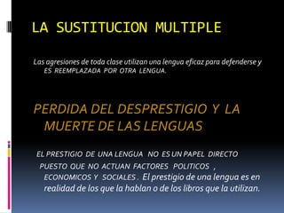 LA SUSTITUCION MULTIPLE

Las agresiones de toda clase utilizan una lengua eficaz para defenderse y
   ES REEMPLAZADA POR OTRA LENGUA.




PERDIDA DEL DESPRESTIGIO Y LA
 MUERTE DE LAS LENGUAS
EL PRESTIGIO DE UNA LENGUA NO ES UN PAPEL DIRECTO
 PUESTO QUE NO ACTUAN FACTORES POLITICOS ,
  ECONOMICOS Y SOCIALES . El prestigio de una lengua es en
   realidad de los que la hablan o de los libros que la utilizan.
 