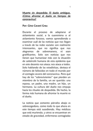 1
Muerte sin despedida: El duelo ambiguo.
¿Cómo afrontar el duelo en tiempos de
coronavirus?
Por: Gino Cavani Grau
Durante el proceso de adaptarse al
aislamiento social, a la cuarentena o al
aislamiento forzoso, vamos aprendiendo a
examinar cuál de las noticias que nos llegan
a través de las redes sociales son realmente
interesantes, que no significa que nos
alegremos de sobremanera, ni sean
gratificantes. Solo son noticias que nos
tienen que humanizar más con la situación
de catástrofe humana de esta epidemia que
en este decenio nos ataca; nos ataca a todos.
Solo hablando de las estadísticas, destaca el
número de fallecidos en todo el mundo por
el contagio severo del coronavirus. Pero qué
hay de los “sobrevivientes” que pierden un
miembro de la familia, un ser querido: una
esposa, un padre, una madre, un hijo, un
hermano. La cultura del duelo nos empuja
hacia los rituales de despedida. De hecho, la
forma más humana de afrontar la muerte es
el duelo.
La noticia que comento párrafos abajo es
sobrecogedora, como todo lo que ahora en
este tiempo está sucediendo. Hay médicos
que está muriendo, y otros se encuentran en
estado de gravedad, enfermeras contagiadas
 