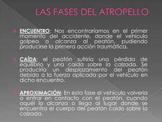 

ENCUENTRO: Nos encontraríamos en el primer
momento del accidente, donde el vehículo
golpea o alcanza al peatón, pudiendo
producirse la primera acción traumática.



CAÍDA: el peatón sufriría una pérdida de
equilibrio y una caída sobre la calzada. Se
produciría un desplazamiento del peatón
debido a la fuerza aplicada por el vehículo en
dicho encuentro.



APROXIMACIÓN: En esta fase el vehículo volvería
a entrar en contacto con el peatón, cuando
aquél lo alcanza o llega al lugar donde se
encuentra el cuerpo del peatón caído sobre la
calzada.

 