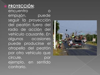 

PROYECCIÓN:
encuentro
o
empujón,
puede
seguir la proyección
del peatón fuera del
radio de acción del
vehículo causante. En
algunas
ocasiones
puede producirse el
atropello del peatón
por otro vehículo que
circule,
por
ejemplo, en sentido
contrario.

 