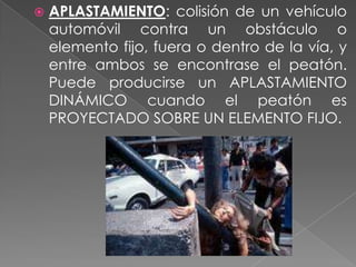 

APLASTAMIENTO: colisión de un vehículo
automóvil contra un obstáculo o
elemento fijo, fuera o dentro de la vía, y
entre ambos se encontrase el peatón.
Puede producirse un APLASTAMIENTO
DINÁMICO cuando el peatón es
PROYECTADO SOBRE UN ELEMENTO FIJO.

 