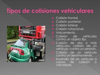 Colisión frontal.
Colisión posterior.
Colisión lateral.
Colisión rotacional.
Volcamiento.
Colisión
de
vehículos
contra un objeto fijo.
 Colisión de dos o más
vehículos, colisión de un
vehículo contra un peatón.
 Colisión de un vehículo
contra un semimoviente.
 Incendio de un vehículo a
causa
de
colisión
o
volcadura.







 