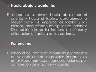 

Hacia abajo y adelante:

El ocupante se desliza hacia abajo por el
asiento y hacia el tablero absorbiendo la
mayor parte del impacto las rodillas y las
piernas, produciendo las siguientes lesiones:
Dislocación de rodilla fractura del fémur y
dislocación o fractura de las caderas.


Por encima:

Cuando el ocupante es impulsado por encima
del volante, uno de los posibles, impactos es
en el Abdomen ocasionándose lesiones por
compresión de órganos y vísceras.

 