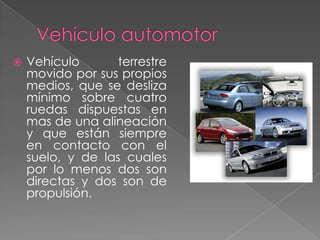 

Vehículo
terrestre
movido por sus propios
medios, que se desliza
mínimo sobre cuatro
ruedas dispuestas en
mas de una alineación
y que están siempre
en contacto con el
suelo, y de las cuales
por lo menos dos son
directas y dos son de
propulsión.

 