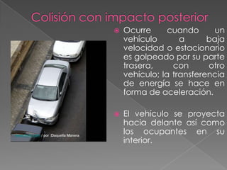 

Ocurre
cuando
un
vehículo
a
baja
velocidad o estacionario
es golpeado por su parte
trasera,
con
otro
vehículo; la transferencia
de energía se hace en
forma de aceleración.



El vehículo se proyecta
hacia delante así como
los ocupantes en su
interior.

 