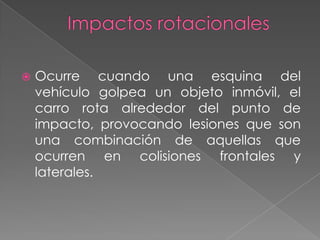 

Ocurre cuando una esquina del
vehículo golpea un objeto inmóvil, el
carro rota alrededor del punto de
impacto, provocando lesiones que son
una combinación de aquellas que
ocurren en colisiones frontales y
laterales.

 