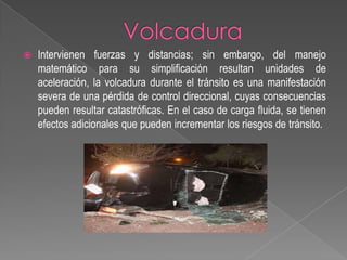 

Intervienen fuerzas y distancias; sin embargo, del manejo
matemático para su simplificación resultan unidades de
aceleración, la volcadura durante el tránsito es una manifestación
severa de una pérdida de control direccional, cuyas consecuencias
pueden resultar catastróficas. En el caso de carga fluida, se tienen
efectos adicionales que pueden incrementar los riesgos de tránsito.

 