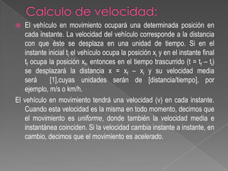 El vehículo en movimiento ocupará una determinada posición en
cada instante. La velocidad del vehículo corresponde a la distancia
con que éste se desplaza en una unidad de tiempo. Si en el
instante inicial ti el vehículo ocupa la posición xi y en el instante final
tf ocupa la posición xf, entonces en el tiempo trascurrido (t = tf – ti)
se desplazará la distancia x = xf – xi y su velocidad media
será
[1],cuyas unidades serán de [distancia/tiempo], por
ejemplo, m/s o km/h.
El vehículo en movimiento tendrá una velocidad (v) en cada instante.
Cuando esta velocidad es la misma en todo momento, decimos que
el movimiento es uniforme, donde también la velocidad media e
instantánea coinciden. Si la velocidad cambia instante a instante, en
cambio, decimos que el movimiento es acelerado.


 