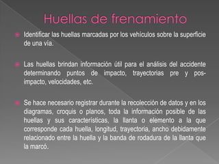 

Identificar las huellas marcadas por los vehículos sobre la superficie
de una vía.



Las huellas brindan información útil para el análisis del accidente
determinando puntos de impacto, trayectorias pre y posimpacto, velocidades, etc.



Se hace necesario registrar durante la recolección de datos y en los
diagramas, croquis o planos, toda la información posible de las
huellas y sus características, la llanta o elemento a la que
corresponde cada huella, longitud, trayectoria, ancho debidamente
relacionado entre la huella y la banda de rodadura de la llanta que
la marcó.

 