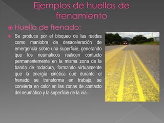  Huella


de frenado:

Se produce por el bloqueo de las ruedas
como maniobra de desaceleración de
emergencia sobre una superficie, generando
que los neumáticos realicen contacto
permanentemente en la misma zona de la
banda de rodadura, formando virtualmente
que la energía cinética que durante el
frenado se transforma en trabajo, se
convierta en calor en las zonas de contacto
del neumático y la superficie de la vía.

 