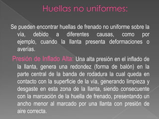 Se pueden encontrar huellas de frenado no uniforme sobre la
vía, debido a diferentes causas, como por
ejemplo, cuando la llanta presenta deformaciones o
averías.

Presión de Inflado Alta: Una alta presión en el inflado de
la llanta, genera una redondez (forma de balón) en la
parte central de la banda de rodadura la cual queda en
contacto con la superficie de la vía, generando limpieza y
desgaste en esta zona de la llanta, siendo consecuente
con la marcación de la huella de frenado, presentando un
ancho menor al marcado por una llanta con presión de
aire correcta.

 