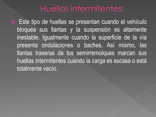 

Este tipo de huellas se presentan cuando el vehículo
bloquea sus llantas y la suspensión es altamente
inestable. Igualmente cuando la superficie de la vía
presenta ondulaciones o baches. Así mismo, las
llantas traseras de los semirremolques marcan sus
huellas intermitentes cuando la carga es escasa o está
totalmente vacío.

 