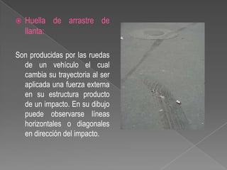 

Huella de arrastre de
llanta:

Son producidas por las ruedas
de un vehículo el cual
cambia su trayectoria al ser
aplicada una fuerza externa
en su estructura producto
de un impacto. En su dibujo
puede observarse líneas
horizontales o diagonales
en dirección del impacto.

 