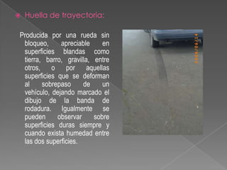 

Huella de trayectoria:

Producida por una rueda sin
bloqueo,
apreciable
en
superficies blandas como
tierra, barro, gravilla, entre
otros, o por aquellas
superficies que se deforman
al
sobrepaso
de
un
vehículo, dejando marcado el
dibujo de la banda de
rodadura. Igualmente se
pueden
observar
sobre
superficies duras siempre y
cuando exista humedad entre
las dos superficies.

 