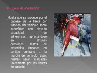 

Huella de aceleración:

Huella que se produce por el
patinaje de la llanta por
tracción del vehículo sobre
superficies con elevada
capacidad
de
adherencia, apreciándose
en
algunas
ocasiones,
restos
de
materiales lanzados en
sentido contrario a la
marcha del vehículo. Estas
huellas serán marcadas
únicamente por las llantas
de tracción.

 