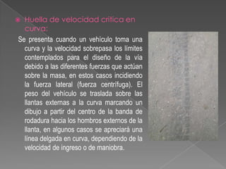 Huella de velocidad critica en
curva:
Se presenta cuando un vehículo toma una
curva y la velocidad sobrepasa los límites
contemplados para el diseño de la vía
debido a las diferentes fuerzas que actúan
sobre la masa, en estos casos incidiendo
la fuerza lateral (fuerza centrífuga). El
peso del vehículo se traslada sobre las
llantas externas a la curva marcando un
dibujo a partir del centro de la banda de
rodadura hacia los hombros externos de la
llanta, en algunos casos se apreciará una
línea delgada en curva, dependiendo de la
velocidad de ingreso o de maniobra.



 