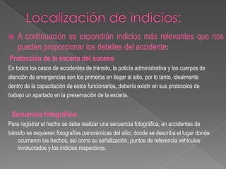 

A continuación se expondrán indicios más relevantes que nos
pueden proporcionar los detalles del accidente:

Protección de la escena del suceso:
En todos los casos de accidentes de tránsito, la policía administrativa y los cuerpos de
atención de emergencias son los primeros en llegar al sitio, por lo tanto, idealmente
dentro de la capacitación de estos funcionarios, debería existir en sus protocolos de
trabajo un apartado en la preservación de la escena.

Secuencia fotográfica:
Para registrar el hecho se debe realizar una secuencia fotográfica, en accidentes de
tránsito se requieren fotografías panorámicas del sitio, donde se describa el lugar donde
ocurrieron los hechos, así como su señalización, puntos de referencia vehículos
involucrados y los indicios respectivos.

 