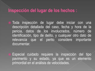 Inspección del lugar de los hechos :


Toda inspección de lugar debe iniciar con una
descripción detallada del caso, fecha y hora de la
pericia, datos de los involucrados, número de
identificación, tipo de delito, y cualquier otro dato de
relevancia que el perito considere importante
documentar.



Especial cuidado requiere la inspección del tipo
pavimento y su estado, ya que es un elemento
primordial en el análisis de velocidades.

 