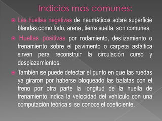 

Las huellas negativas de neumáticos sobre superficie
blandas como lodo, arena, tierra suelta, son comunes.



Huellas positivas por rodamiento, deslizamiento o

frenamiento sobre el pavimento o carpeta asfáltica
sirven para reconstruir la circulación curso y
desplazamientos.
 También se puede detectar el punto en que las ruedas
ya giraron por haberse bloqueado las balatas con el
freno por otra parte la longitud de la huella de
frenamiento indica la velocidad del vehículo con una
computación teórica si se conoce el coeficiente.

 
