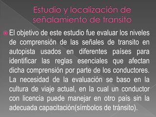  El

objetivo de este estudio fue evaluar los niveles
de comprensión de las señales de transito en
autopista usados en diferentes países para
identificar las reglas esenciales que afectan
dicha comprensión por parte de los conductores.
La necesidad de la evaluación se baso en la
cultura de viaje actual, en la cual un conductor
con licencia puede manejar en otro país sin la
adecuada capacitación(símbolos de tránsito).

 