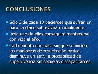 Sólo 3 de cada 10 pacientes que sufren un paro cardíaco sobrevivirán inicialmente. sólo uno de ellos conseguirá mantenerse con vida al año. Cada minuto que pasa sin que se inicien las maniobras de resucitación básica disminuye un 10% la probabilidad de supervivencia sin secuelas discapacitantes . 