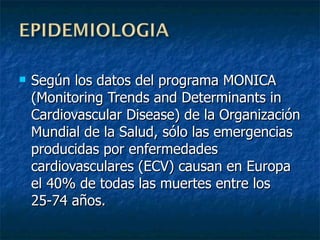 Según los datos del programa MONICA (Monitoring Trends and Determinants in Cardiovascular Disease) de la Organización Mundial de la Salud, sólo las emergencias producidas por enfermedades cardiovasculares (ECV) causan en Europa el 40% de todas las muertes entre los 25-74 años . 