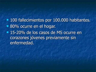 100 fallecimientos por 100.000 habitantes. 80% ocurre en el hogar. 15-20% de los casos de MS ocurre en corazones jóvenes previamente sin enfermedad . 