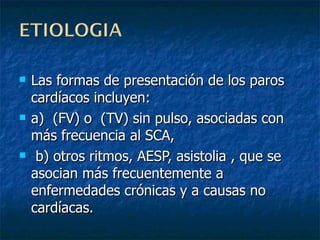 Las formas de presentación de los paros cardíacos incluyen:  a)  (FV) o  (TV) sin pulso, asociadas con más frecuencia al SCA, b) otros ritmos, AESP, asistolia , que se asocian más frecuentemente a enfermedades crónicas y a causas no cardíacas. 