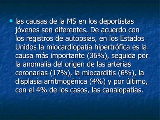 las causas de la MS en los deportistas jóvenes son diferentes. De acuerdo con los registros de autopsias, en los Estados Unidos la miocardiopatía hip ertrófica  es la causa más importante (36%), seguida por la anomalía del origen de las arterias coronarias (17%), la miocarditis (6%), la displasia arritmogénica (4%) y por último, con el 4% de los casos, las canalopatías. 
