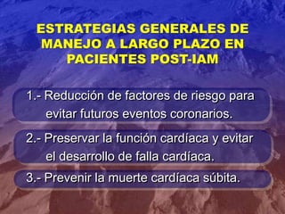 ESTRATEGIAS GENERALES DE
MANEJO A LARGO PLAZO EN
PACIENTES POST-IAM
1.- Reducción de factores de riesgo para
evitar futuros eventos coronarios.
2.- Preservar la función cardíaca y evitar
el desarrollo de falla cardíaca.
3.- Prevenir la muerte cardíaca súbita.
 