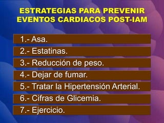 ESTRATEGIAS PARA PREVENIR
EVENTOS CARDIACOS POST-IAM
1.- Asa.
2.- Estatinas.
3.- Reducción de peso.
4.- Dejar de fumar.
5.- Tratar la Hipertensión Arterial.
6.- Cifras de Glicemia.
7.- Ejercicio.
 