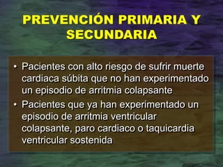 PREVENCIÓN PRIMARIA Y
SECUNDARIA
• Pacientes con alto riesgo de sufrir muerte
cardiaca súbita que no han experimentado
un episodio de arritmia colapsante
• Pacientes que ya han experimentado un
episodio de arritmia ventricular
colapsante, paro cardiaco o taquicardia
ventricular sostenida
 