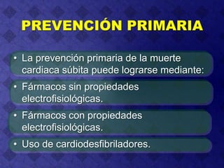 PREVENCIÓN PRIMARIA
• La prevención primaria de la muerte
cardiaca súbita puede lograrse mediante:
• Fármacos sin propiedades
electrofisiológicas.
• Fármacos con propiedades
electrofisiológicas.
• Uso de cardiodesfibriladores.
 