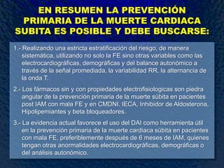 EN RESUMEN LA PREVENCIÓN
PRIMARIA DE LA MUERTE CARDIACA
SUBITA ES POSIBLE Y DEBE BUSCARSE:
1.- Realizando una estricta estratificación del riesgo, de manera
sistemática, utilizando no solo la FE sino otras variables como las
electrocardiográficas, demográficas y del balance autonómico a
través de la señal promediada, la variabilidad RR, la alternancia de
la onda T.
2.- Los fármacos sin y con propiedades electrofisiologicas son piedra
angular de la prevención primaria de la muerte súbita en pacientes
post IAM con mala FE y en CMDNI. IECA, Inhibidor de Aldosterona,
Hipolipemiantes y beta bloqueadores.
3.- La evidencia actual favorece el uso del DAI como herramienta útil
en la prevención primaria de la muerte cardiaca súbita en pacientes
con mala FE, preferiblemente después de 6 meses de IAM, quienes
tengan otras anormalidades electrocardiográficas, demográficas o
del análisis autonómico.
 