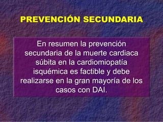 En resumen la prevención
secundaria de la muerte cardiaca
súbita en la cardiomiopatía
isquémica es factible y debe
realizarse en la gran mayoría de los
casos con DAI.
PREVENCIÓN SECUNDARIA
 
