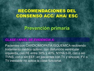 RECOMENDACIONES DEL
CONSENSO ACC/ AHA/ ESC
CLASE I NIVEL DE EVIDENCIA A:
Pacientes con CARDIOMIOPATIA ISQUEMICA recibiendo
tratamiento médico optimo, con disfunción ventricular
izquierda, con FE entre 30% y 40%, NYHA II-III, con o sin
TVNS, con o sin EEF; en pacientes con TV y sincope, FV o
TV inestable no aplica la clase funcional.
Prevención primaria
 