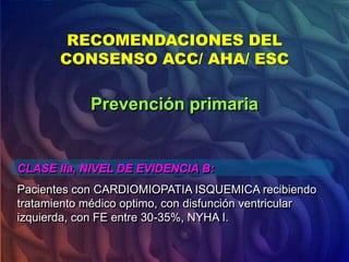 RECOMENDACIONES DEL
CONSENSO ACC/ AHA/ ESC
CLASE IIa, NIVEL DE EVIDENCIA B:
Pacientes con CARDIOMIOPATIA ISQUEMICA recibiendo
tratamiento médico optimo, con disfunción ventricular
izquierda, con FE entre 30-35%, NYHA I.
Prevención primaria
 