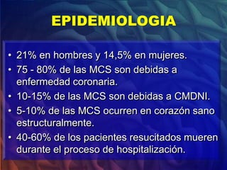 • 21% en hombres y 14,5% en mujeres.
• 75 - 80% de las MCS son debidas a
enfermedad coronaria.
• 10-15% de las MCS son debidas a CMDNI.
• 5-10% de las MCS ocurren en corazón sano
estructuralmente.
• 40-60% de los pacientes resucitados mueren
durante el proceso de hospitalización.
EPIDEMIOLOGIA
 