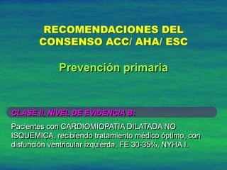 RECOMENDACIONES DEL
CONSENSO ACC/ AHA/ ESC
CLASE II, NIVEL DE EVIDENCIA B:
Pacientes con CARDIOMIOPATIA DILATADA NO
ISQUEMICA, recibiendo tratamiento médico óptimo, con
disfunción ventricular izquierda, FE 30-35%, NYHA I.
Prevención primaria
 