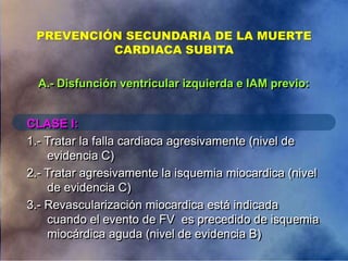 PREVENCIÓN SECUNDARIA DE LA MUERTE
CARDIACA SUBITA
CLASE I:
1.- Tratar la falla cardiaca agresivamente (nivel de
evidencia C)
2.- Tratar agresivamente la isquemia miocardica (nivel
de evidencia C)
3.- Revascularización miocardica está indicada
cuando el evento de FV es precedido de isquemia
miocárdica aguda (nivel de evidencia B)
A.- Disfunción ventricular izquierda e IAM previo:
 