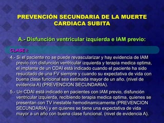 CLASE I:
4.- Si el paciente no se puede revascularizar y hay evidencia de IAM
previo con disfunción ventricular izquierda y terapia medica optima,
el implante de un CDAI está indicado cuando el paciente ha sido
resucitado de una FV siempre y cuando su expectativa de vida con
buena clase funcional sea estimada mayor de un año. (nivel de
evidencia A) (PREVENCION SECUNDARIA).
5.- Un CDAI está indicado en pacientes con IAM previo, disfunción
ventricular izquierda, recibiendo terapia medica optima, quienes se
presentan con TV inestable hemodinamicamente (PREVENCION
SECUNDARIA) y en quienes se tiene una expectativa de vida
mayor a un año con buena clase funcional. (nivel de evidencia A).
PREVENCIÓN SECUNDARIA DE LA MUERTE
CARDIACA SUBITA
A.- Disfunción ventricular izquierda e IAM previo:
 
