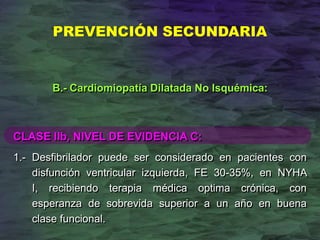 CLASE IIb, NIVEL DE EVIDENCIA C:
1.- Desfibrilador puede ser considerado en pacientes con
disfunción ventricular izquierda, FE 30-35%, en NYHA
I, recibiendo terapia médica optima crónica, con
esperanza de sobrevida superior a un año en buena
clase funcional.
B.- Cardiomiopatía Dilatada No Isquémica:
PREVENCIÓN SECUNDARIA
 